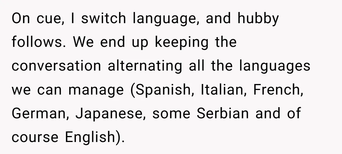 On cue, I switch language, and hubby follows. We end up keeping the conversation alternating all the languages we can manage (Spanish, Italian, French, German, Japanese, some Serbian and of...