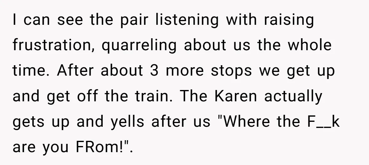 I can see the pair listening with raising frustration, quarreling about us the whole time. After about 3 more stops we get up and get off the train. The Karen...