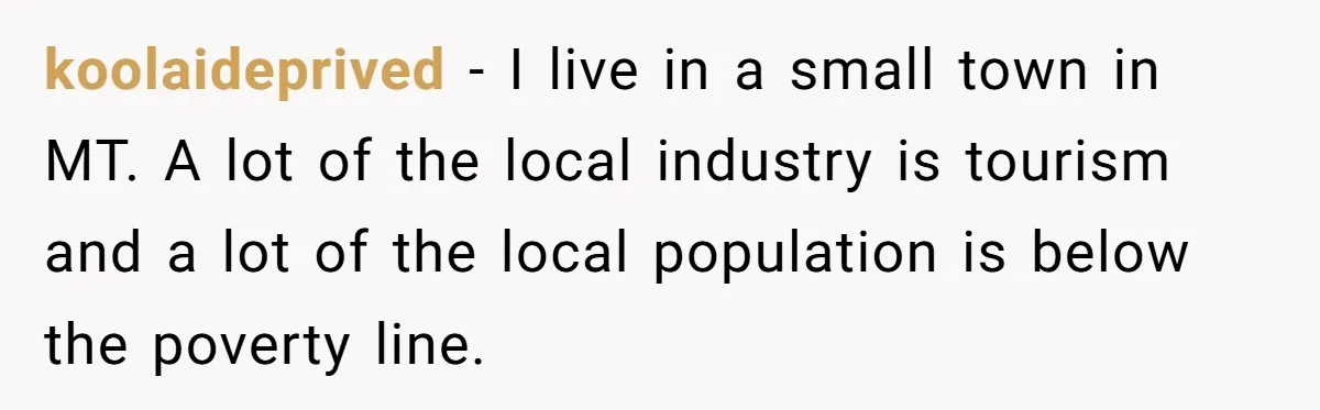 koolaideprived − I live in a small town in MT. A lot of the local industry is tourism and a lot of the local population is below the poverty line.