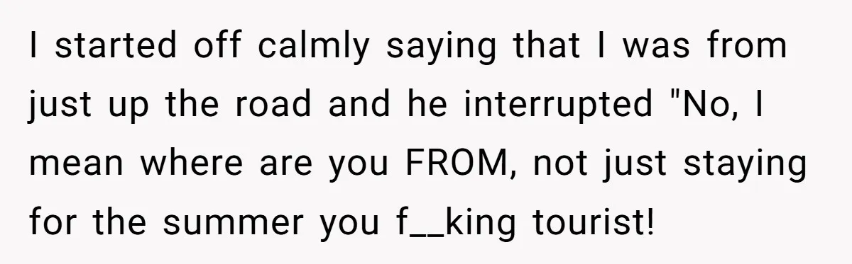 I started off calmly saying that I was from just up the road and he interrupted "No, I mean where are you FROM, not just staying for the summer you...