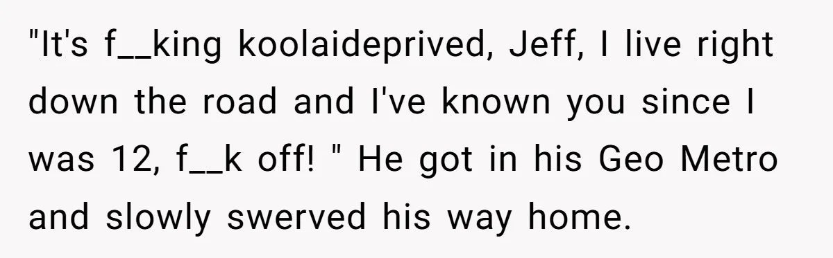 "It's f__king koolaideprived, Jeff, I live right down the road and I've known you since I was 12, f__k off! " He got in his Geo Metro and slowly swerved...