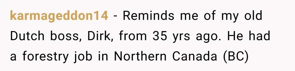 karmageddon14 − Reminds me of my old Dutch boss, Dirk, from 35 yrs ago. He had a forestry job in Northern Canada (BC)