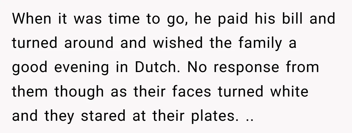 When it was time to go, he paid his bill and turned around and wished the family a good evening in Dutch. No response from them though as their faces...