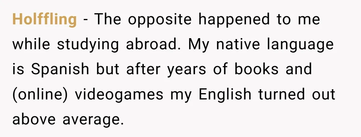 Holffling − The opposite happened to me while studying abroad. My native language is Spanish but after years of books and (online) videogames my English turned out above average.