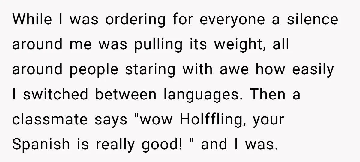 While I was ordering for everyone a silence around me was pulling its weight, all around people staring with awe how easily I switched between languages. Then a classmate says...