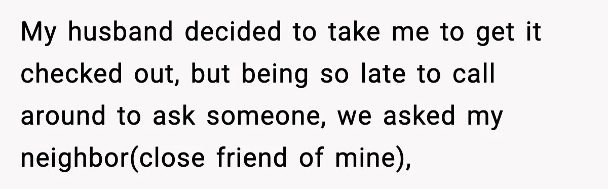 My husband decided to take me to get it checked out, but being so late to call around to ask someone, we asked my neighbor(close friend of mine),