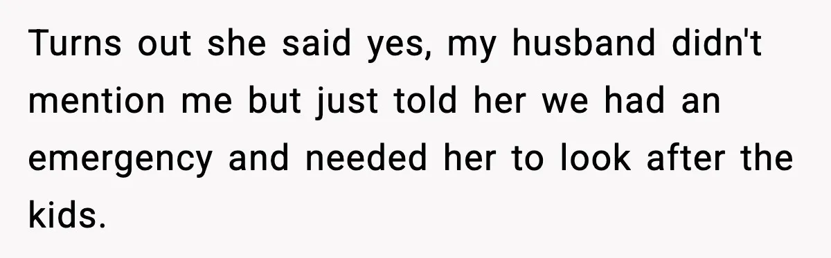 Turns out she said yes, my husband didn't mention me but just told her we had an emergency and needed her to look after the kids.