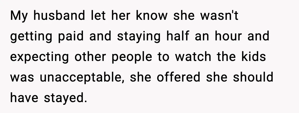 My husband let her know she wasn't getting paid and staying half an hour and expecting other people to watch the kids was unacceptable, she offered she should have stayed.