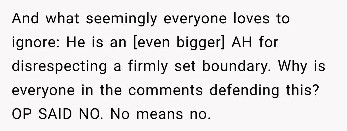 And what seemingly everyone loves to ignore: He is an [even bigger] AH for disrespecting a firmly set boundary. Why is everyone in the comments defending this? OP SAID NO....