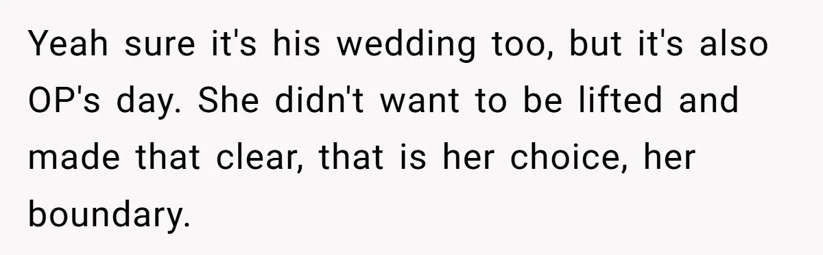“He Lifted Me Anyway.” A Bride’s Wedding-Day Boundary Sparked a Heated Debate Yeah sure it's his wedding too, but it's also OP's day. She didn't want to be lifted and made that clear, that is her choice, her boundary.