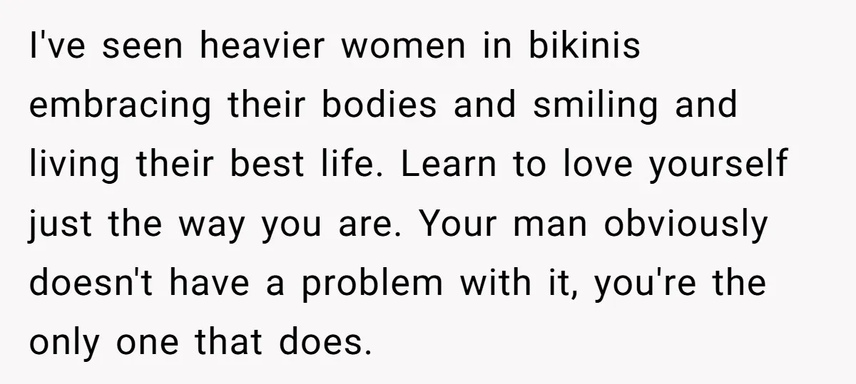 “He Lifted Me Anyway.” A Bride’s Wedding-Day Boundary Sparked a Heated Debate I've seen heavier women in bikinis embracing their bodies and smiling and living their best life. Learn to love yourself just the way you are. Your man obviously doesn't have...