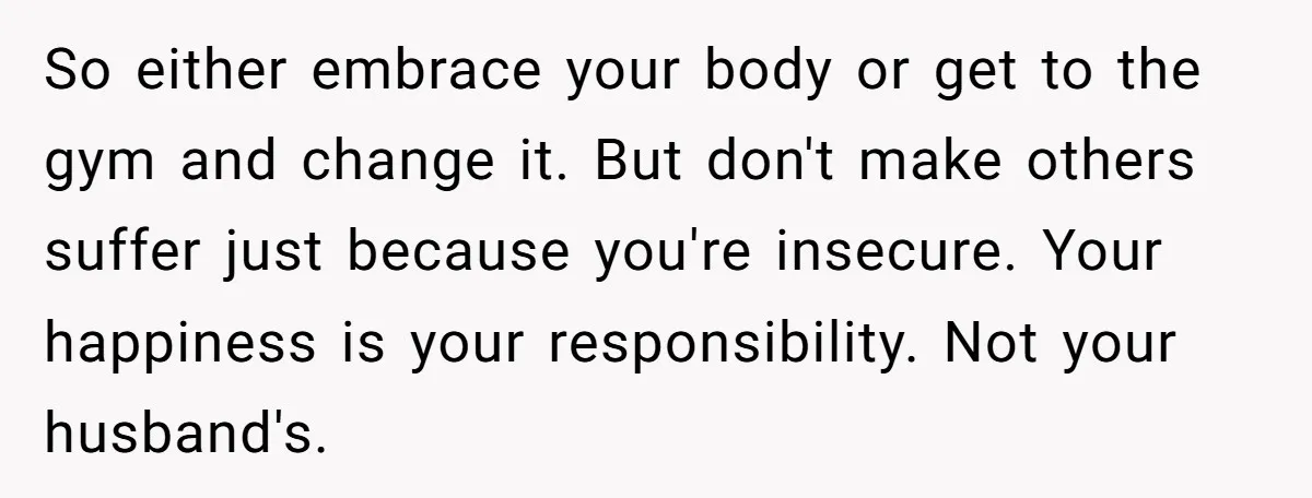 “He Lifted Me Anyway.” A Bride’s Wedding-Day Boundary Sparked a Heated Debate So either embrace your body or get to the gym and change it. But don't make others suffer just because you're insecure. Your happiness is your responsibility. Not your husband's.