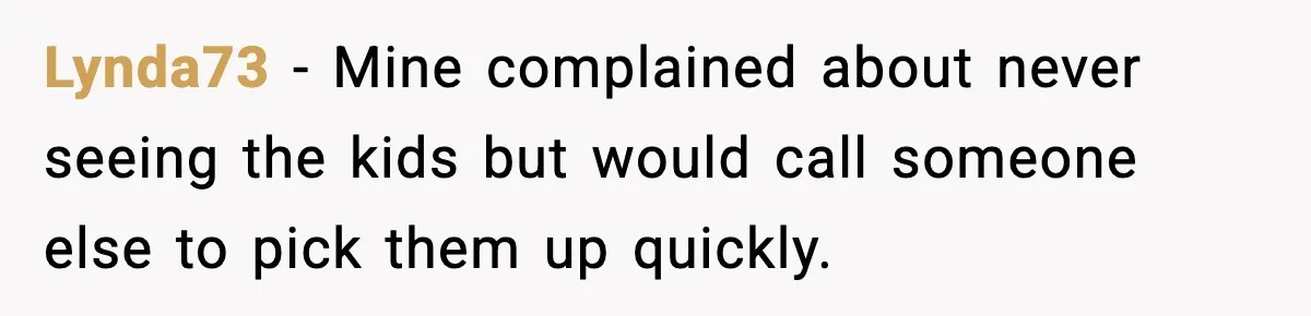 Lynda73 - Mine complained about never seeing the kids but would call someone else to pick them up quickly.