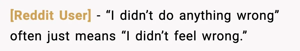 [Reddit User] - “I didn’t do anything wrong” often just means “I didn’t feel wrong.”