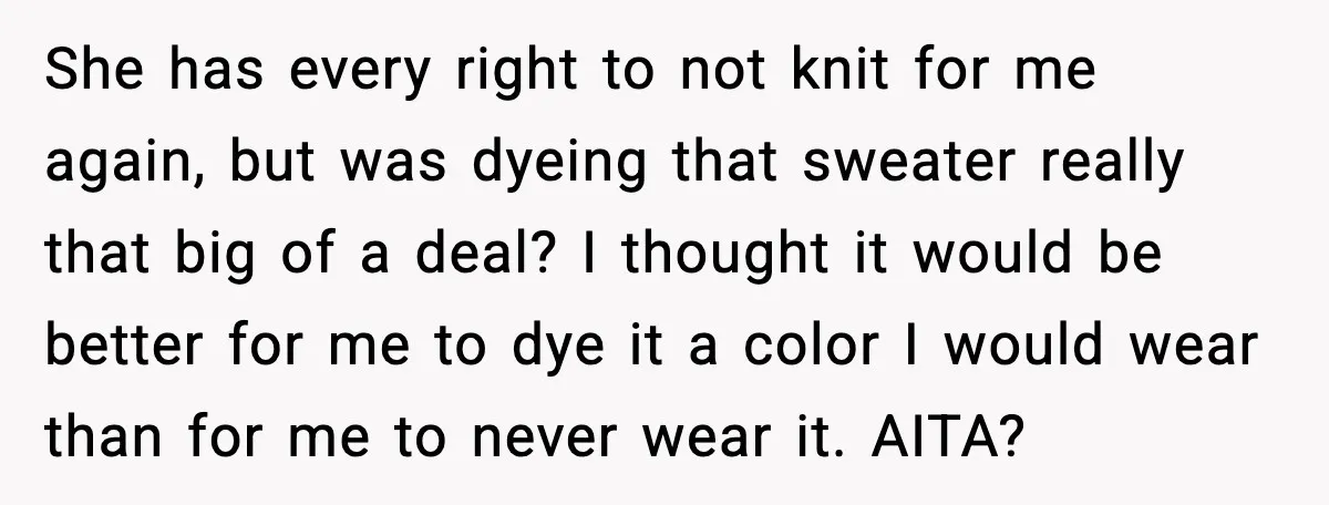 Woman Dyes Handmade Sweater, SIL Says She “Wasted” Expensive Yarn She has every right to not knit for me again, but was dyeing that sweater really that big of a deal? I thought it would be better for me to...