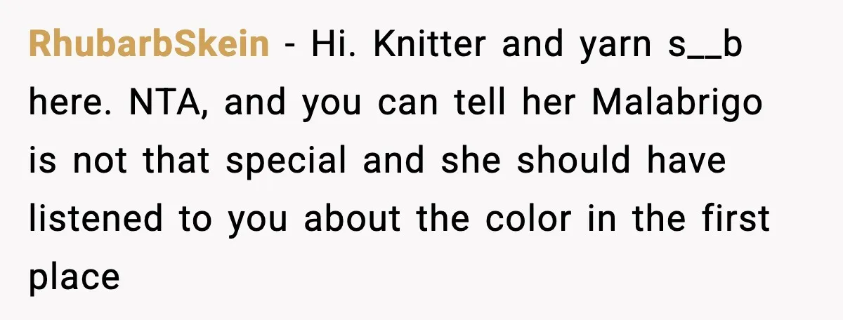 Woman Dyes Handmade Sweater, SIL Says She “Wasted” Expensive Yarn RhubarbSkein - Hi. Knitter and yarn s__b here. NTA, and you can tell her Malabrigo is not that special and she should have listened to you about the color in...