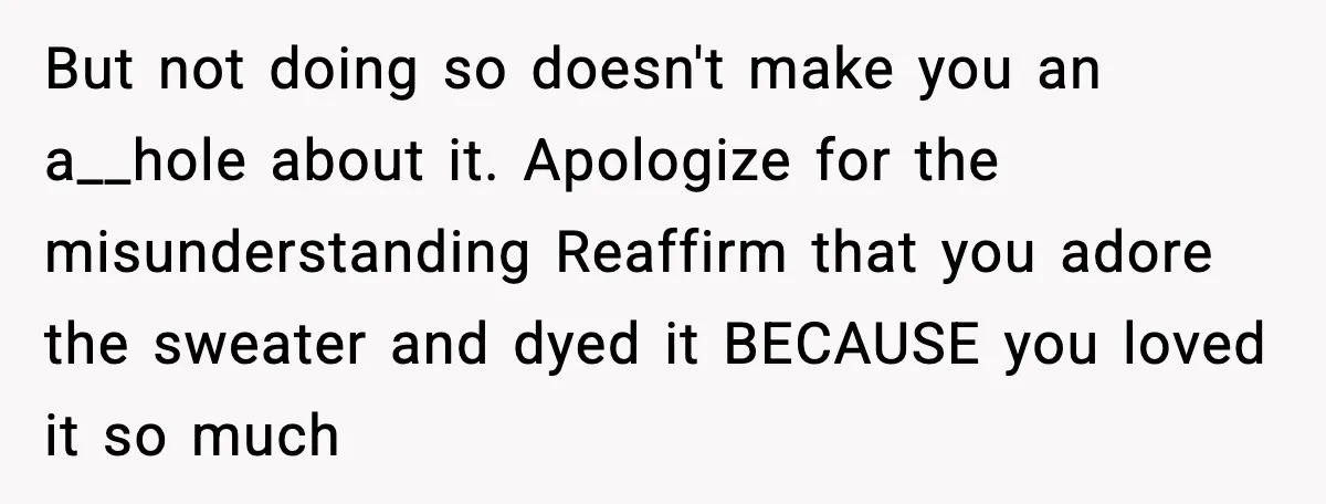 Woman Dyes Handmade Sweater, SIL Says She “Wasted” Expensive Yarn But not doing so doesn't make you an a__hole about it. Apologize for the misunderstanding Reaffirm that you adore the sweater and dyed it BECAUSE you loved it so much