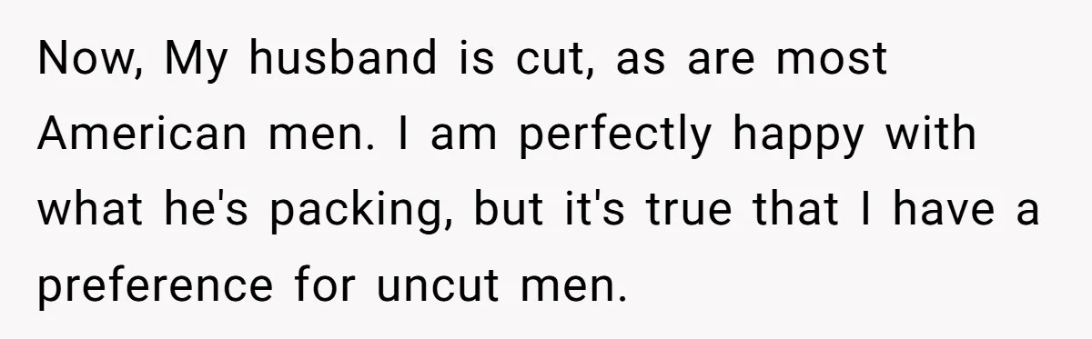 Now, My husband is cut, as are most American men. I am perfectly happy with what he's packing, but it's true that I have a preference for uncut men.