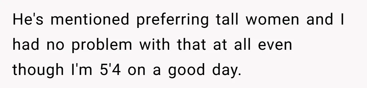 He's mentioned preferring tall women and I had no problem with that at all even though I'm 5'4 on a good day.
