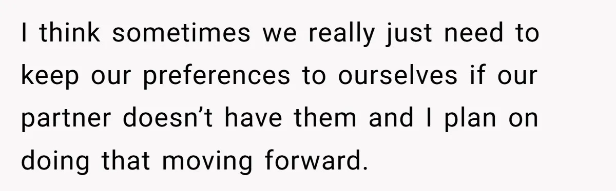 I think sometimes we really just need to keep our preferences to ourselves if our partner doesn’t have them and I plan on doing that moving forward.