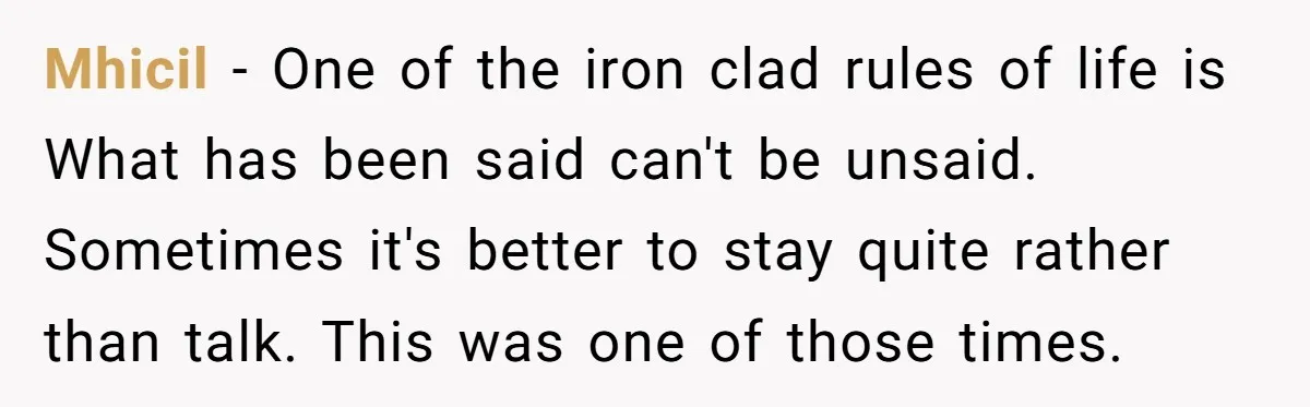 Mhicil − One of the iron clad rules of life is What has been said can't be unsaid. Sometimes it's better to stay quite rather than talk. This was one...