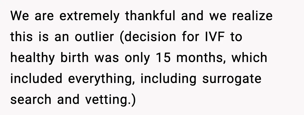 We are extremely thankful and we realize this is an outlier (decision for IVF to healthy birth was only 15 months, which included everything, including surrogate search and vetting.)