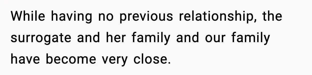 While having no previous relationship, the surrogate and her family and our family have become very close.
