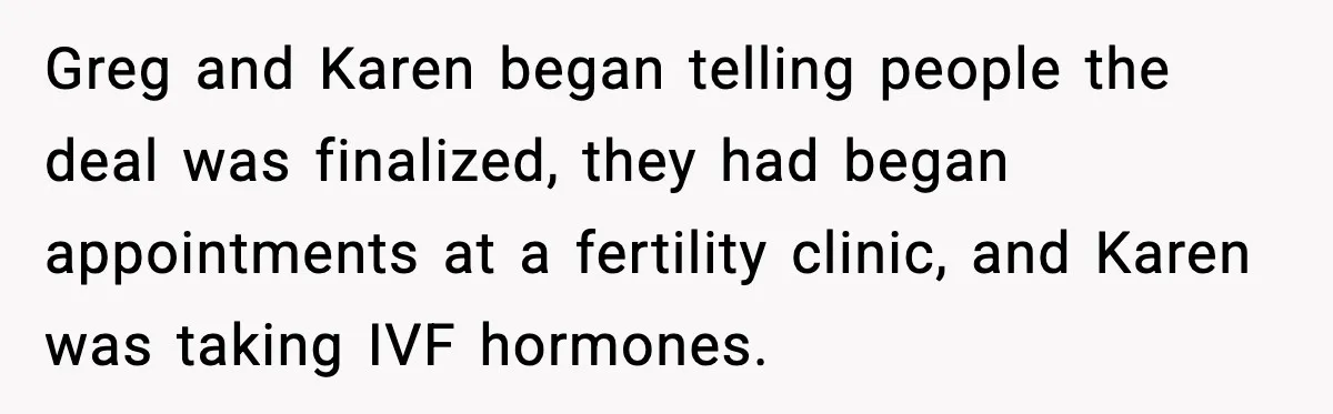 Greg and Karen began telling people the deal was finalized, they had began appointments at a fertility clinic, and Karen was taking IVF hormones.