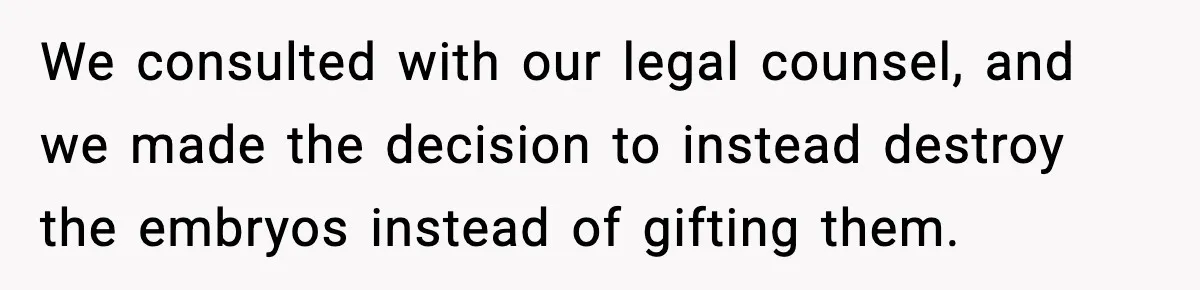 We consulted with our legal counsel, and we made the decision to instead destroy the embryos instead of gifting them.