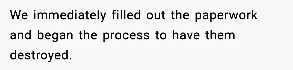 We immediately filled out the paperwork and began the process to have them destroyed.