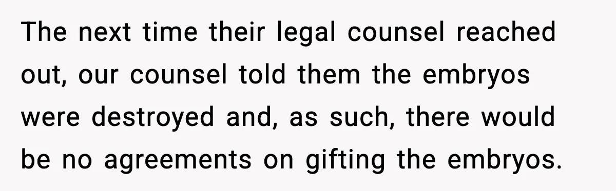 The next time their legal counsel reached out, our counsel told them the embryos were destroyed and, as such, there would be no agreements on gifting the embryos.
