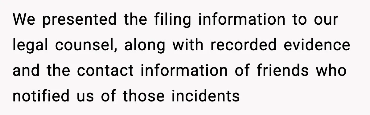We presented the filing information to our legal counsel, along with recorded evidence and the contact information of friends who notified us of those incidents