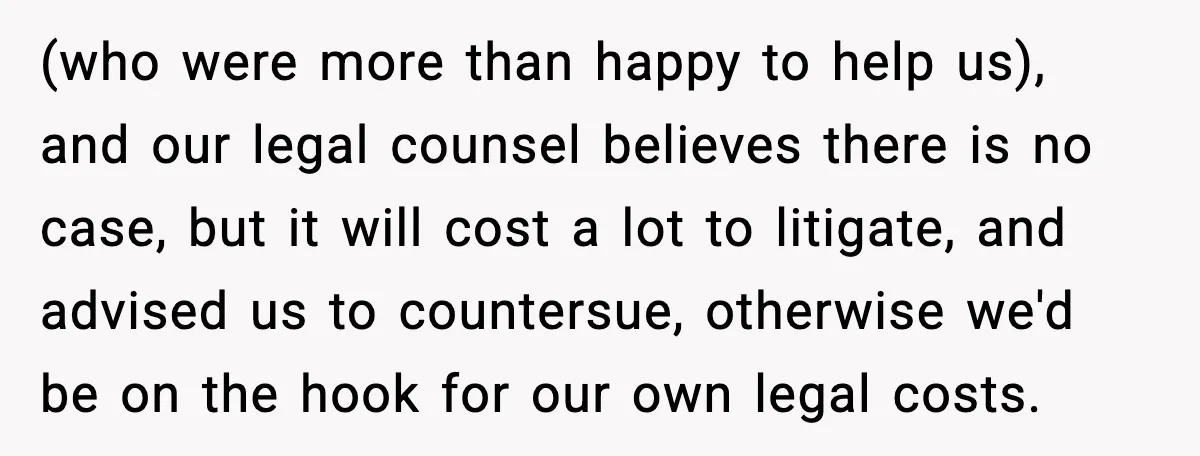 (who were more than happy to help us), and our legal counsel believes there is no case, but it will cost a lot to litigate, and advised us to countersue,...