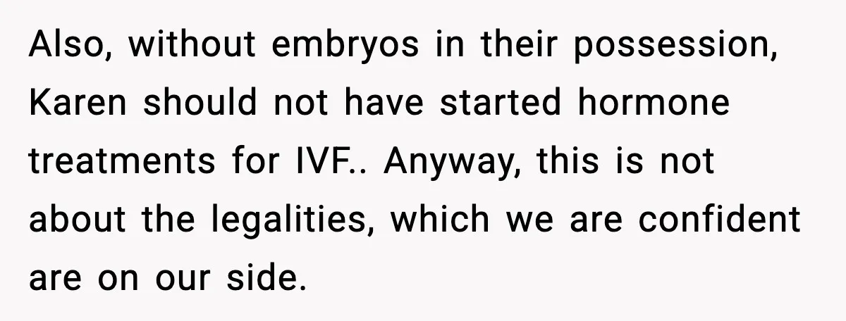 Also, without embryos in their possession, Karen should not have started hormone treatments for IVF.. Anyway, this is not about the legalities, which we are confident are on our side.