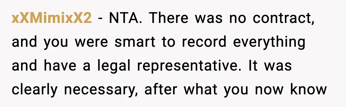 xXMimixX2 - NTA. There was no contract, and you were smart to record everything and have a legal representative. It was clearly necessary, after what you now know