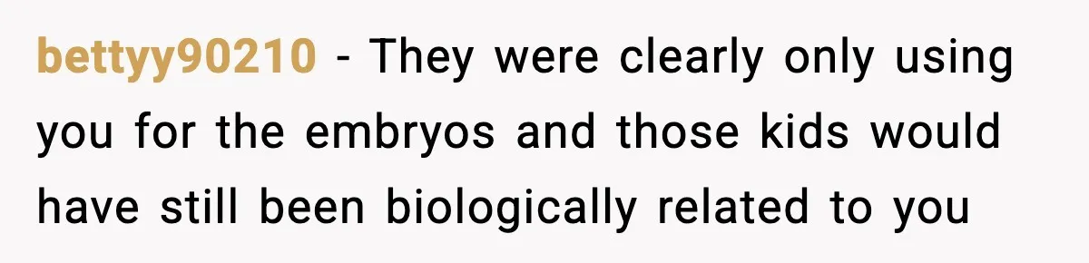 bettyy90210 - They were clearly only using you for the embryos and those kids would have still been biologically related to you
