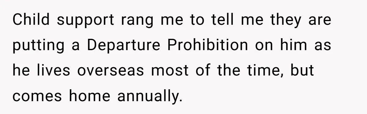 She Considered Helping Her Ex Avoid a Travel Ban, Even Though He Owed $16,000 in Child Support Child support rang me to tell me they are putting a Departure Prohibition on him as he lives overseas most of the time, but comes home annually.