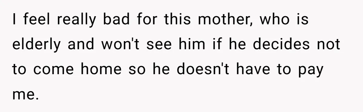 She Considered Helping Her Ex Avoid a Travel Ban, Even Though He Owed $16,000 in Child Support I feel really bad for this mother, who is elderly and won't see him if he decides not to come home so he doesn't have to pay me.