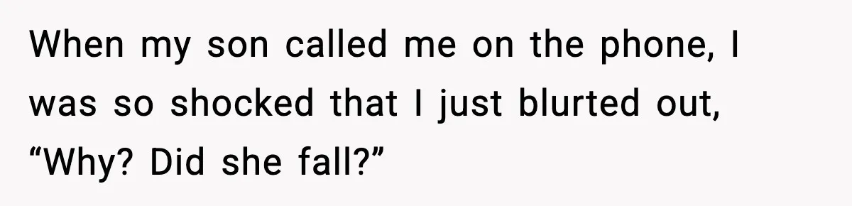 When my son called me on the phone, I was so shocked that I just blurted out, “Why? Did she fall?”