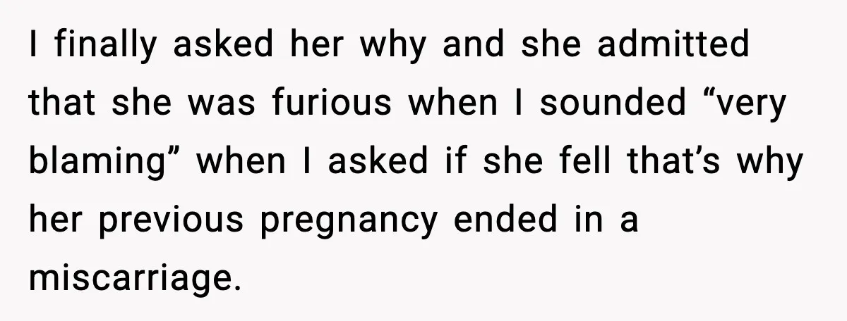 I finally asked her why and she admitted that she was furious when I sounded “very blaming” when I asked if she fell that’s why her previous pregnancy ended in...