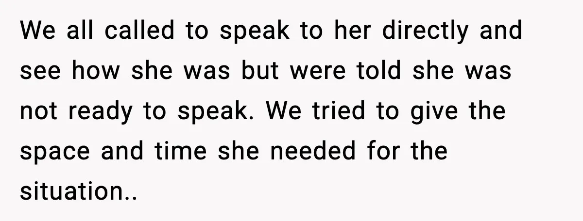 We all called to speak to her directly and see how she was but were told she was not ready to speak. We tried to give the space and time...