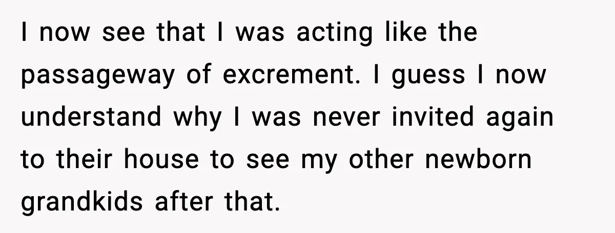 I now see that I was acting like the passageway of excrement. I guess I now understand why I was never invited again to their house to see my other...