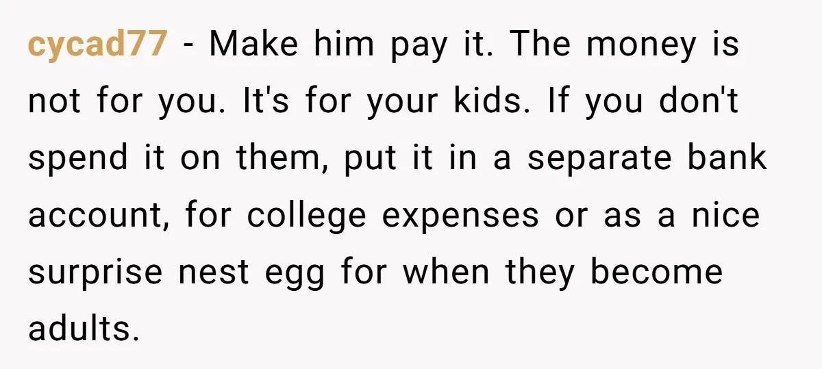 She Considered Helping Her Ex Avoid a Travel Ban, Even Though He Owed $16,000 in Child Support cycad77 − Make him pay it. The money is not for you. It's for your kids. If you don't spend it on them, put it in a separate bank account,...