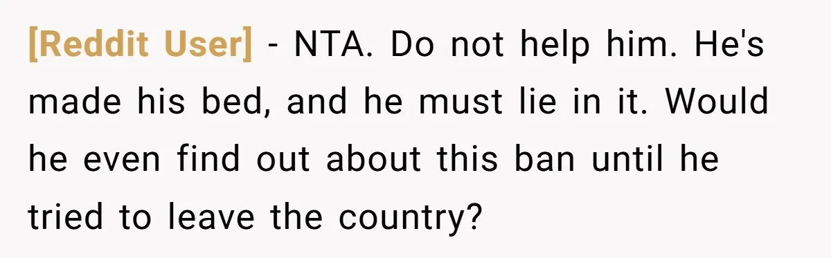 [Reddit User] − NTA. Do not help him. He's made his bed, and he must lie in it. Would he even find out about this ban until he tried to...