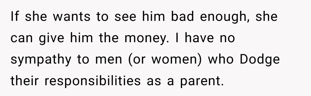 She Considered Helping Her Ex Avoid a Travel Ban, Even Though He Owed $16,000 in Child Support If she wants to see him bad enough, she can give him the money. I have no sympathy to men (or women) who Dodge their responsibilities as a parent.
