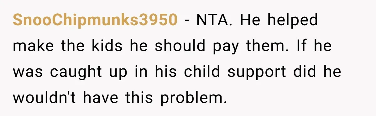 She Considered Helping Her Ex Avoid a Travel Ban, Even Though He Owed $16,000 in Child Support SnooChipmunks3950 − NTA. He helped make the kids he should pay them. If he was caught up in his child support did he wouldn't have this problem.