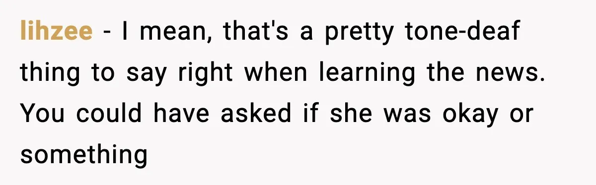 lihzee - I mean, that's a pretty tone-deaf thing to say right when learning the news. You could have asked if she was okay or something