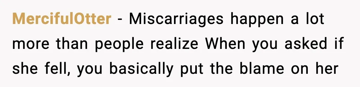 MercifulOtter - Miscarriages happen a lot more than people realize When you asked if she fell, you basically put the blame on her