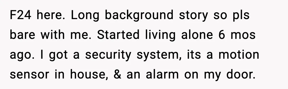 Woman Wakes To Alarm At 6AM, Finds Maintenance Man Entered Her Apartment F24 here. Long background story so pls bare with me. Started living alone 6 mos ago. I got a security system, its a motion sensor in house, & an alarm...