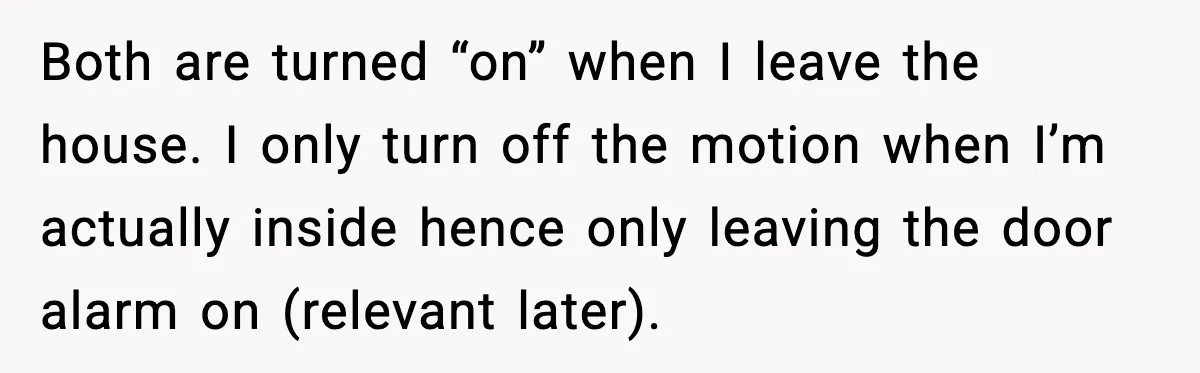 Woman Wakes To Alarm At 6AM, Finds Maintenance Man Entered Her Apartment Both are turned “on” when I leave the house. I only turn off the motion when I’m actually inside hence only leaving the door alarm on (relevant later).